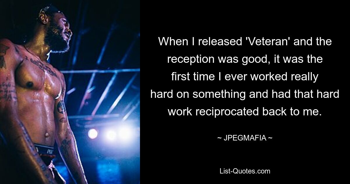 When I released 'Veteran' and the reception was good, it was the first time I ever worked really hard on something and had that hard work reciprocated back to me. — © JPEGMAFIA