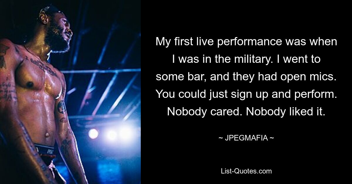 My first live performance was when I was in the military. I went to some bar, and they had open mics. You could just sign up and perform. Nobody cared. Nobody liked it. — © JPEGMAFIA