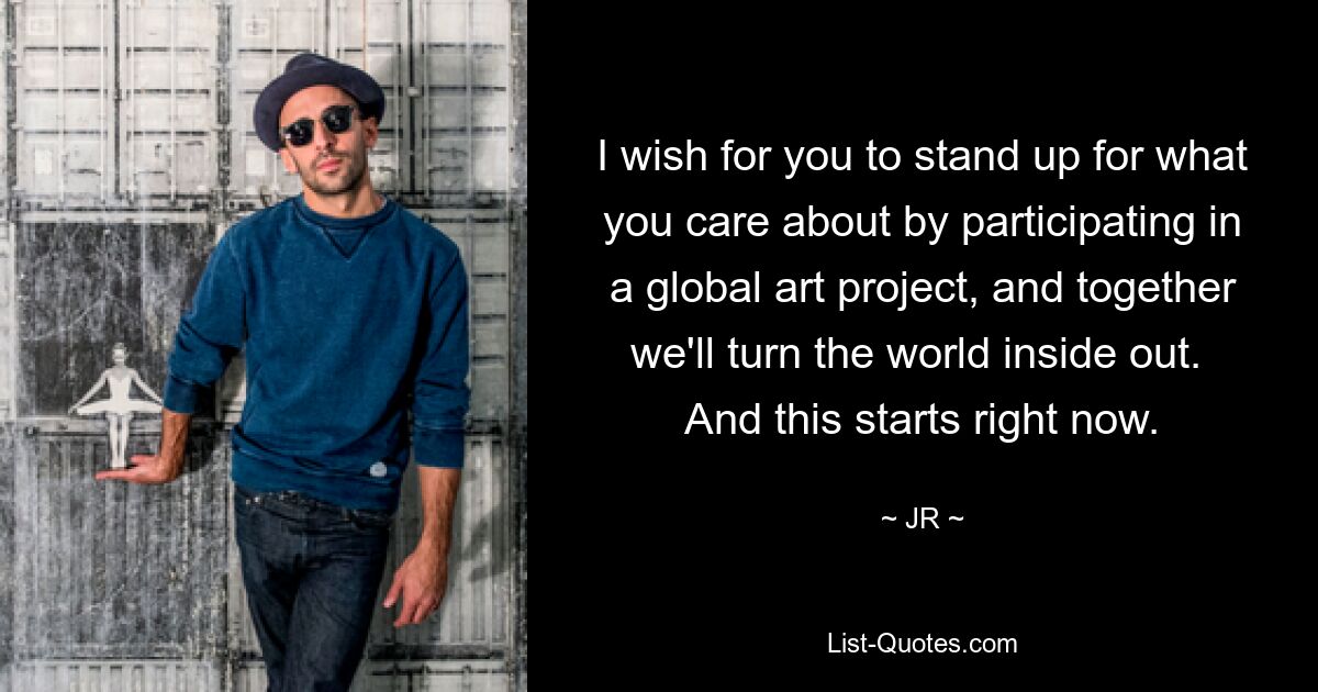 I wish for you to stand up for what you care about by participating in a global art project, and together we'll turn the world inside out.  And this starts right now. — © JR