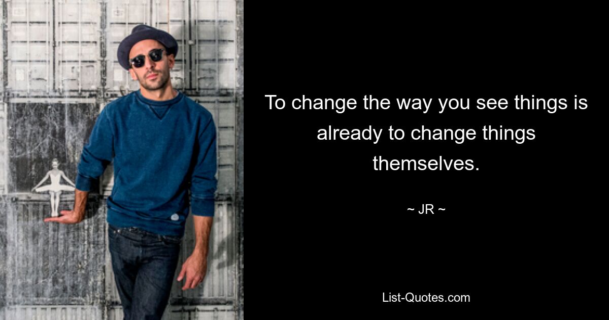 To change the way you see things is already to change things themselves. — © JR