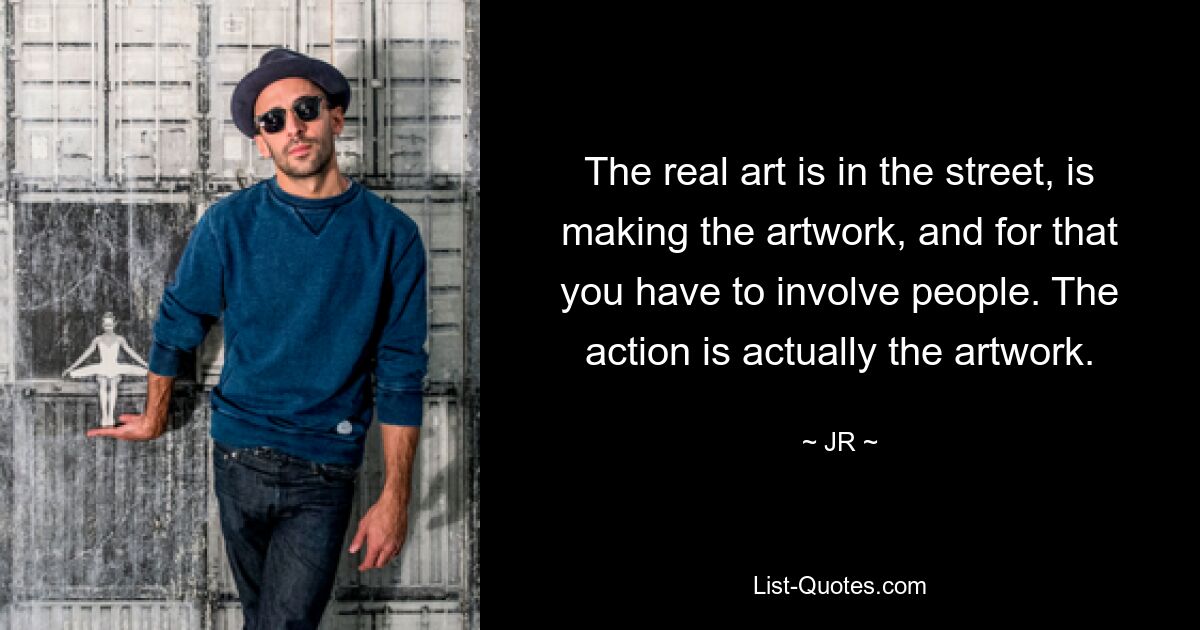 The real art is in the street, is making the artwork, and for that you have to involve people. The action is actually the artwork. — © JR