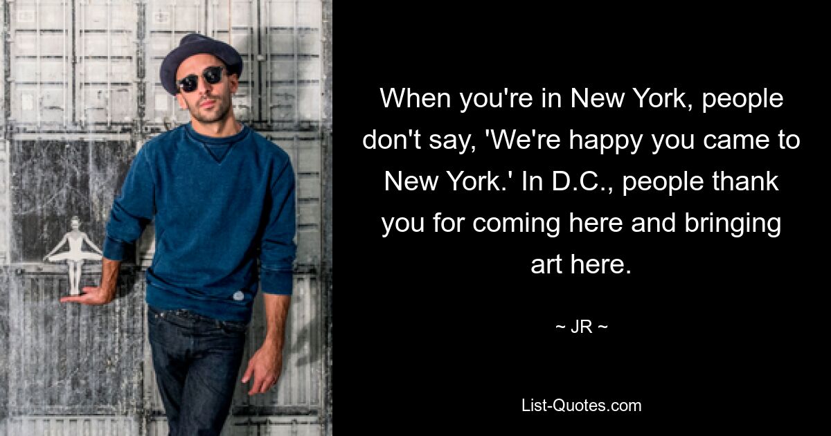 When you're in New York, people don't say, 'We're happy you came to New York.' In D.C., people thank you for coming here and bringing art here. — © JR