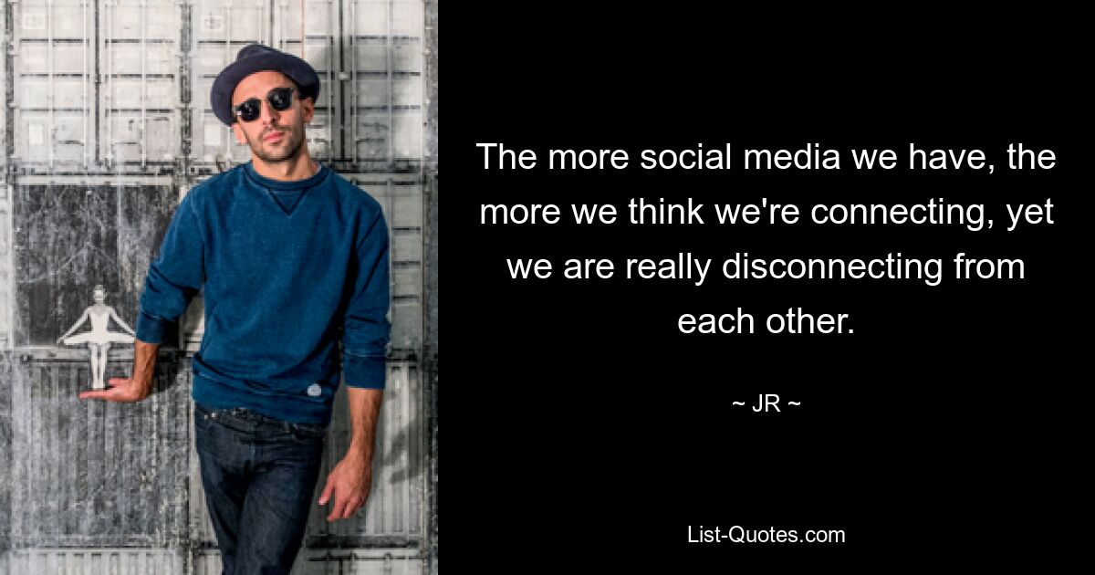 The more social media we have, the more we think we're connecting, yet we are really disconnecting from each other. — © JR