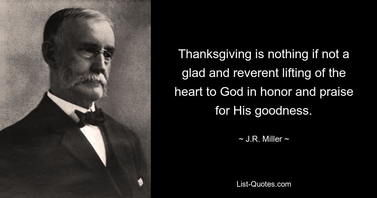 Thanksgiving is nothing if not a glad and reverent lifting of the heart to God in honor and praise for His goodness. — © J.R. Miller