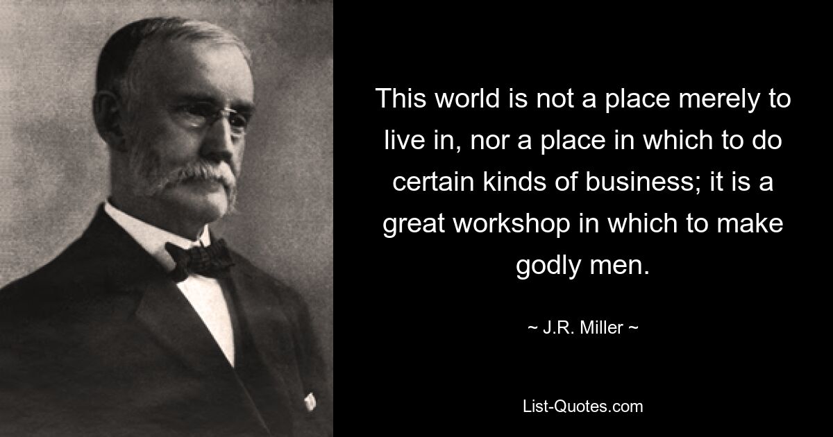 This world is not a place merely to live in, nor a place in which to do certain kinds of business; it is a great workshop in which to make godly men. — © J.R. Miller