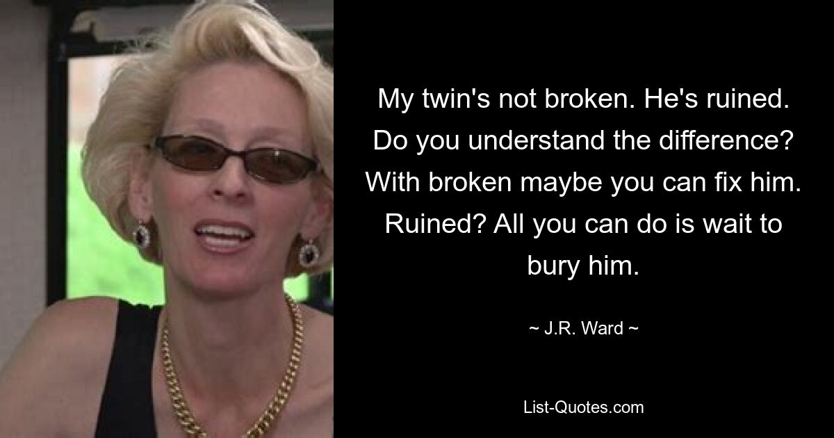 My twin's not broken. He's ruined. Do you understand the difference? With broken maybe you can fix him. Ruined? All you can do is wait to bury him. — © J.R. Ward