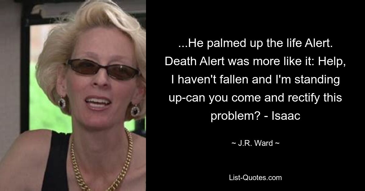 ...He palmed up the life Alert. Death Alert was more like it: Help, I haven't fallen and I'm standing up-can you come and rectify this problem? - Isaac — © J.R. Ward