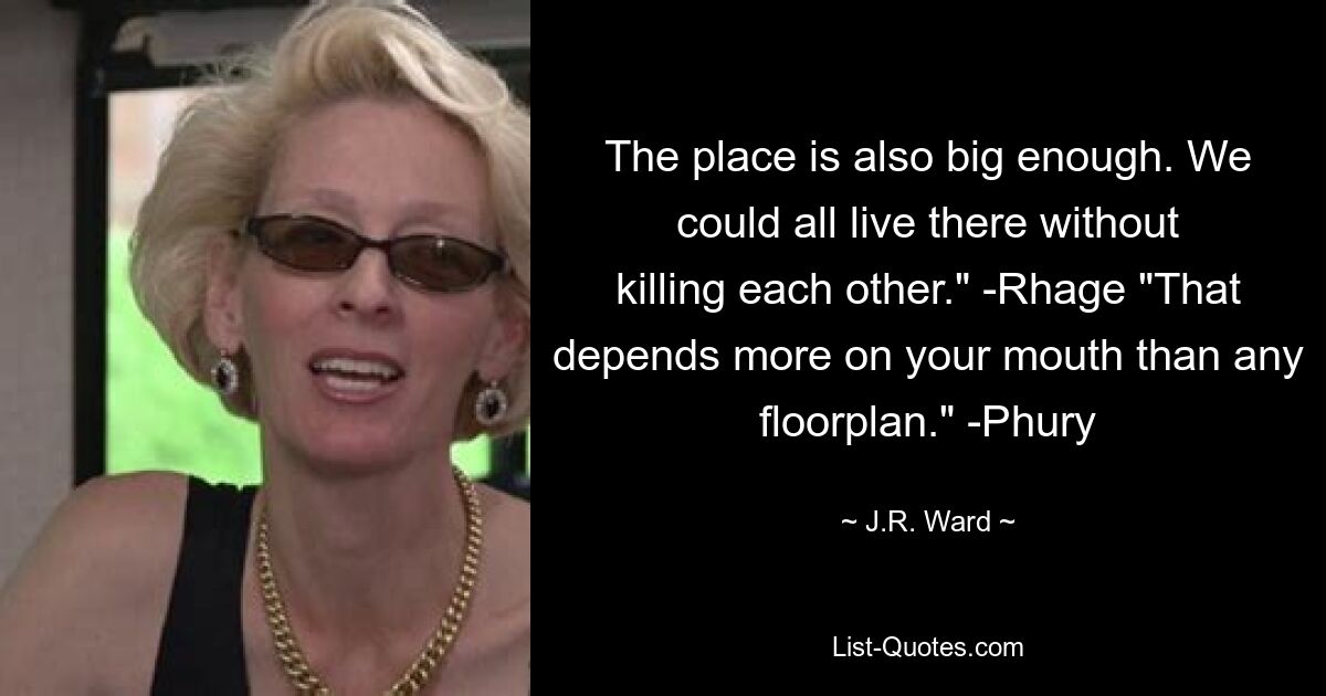 The place is also big enough. We could all live there without killing each other." -Rhage "That depends more on your mouth than any floorplan." -Phury — © J.R. Ward