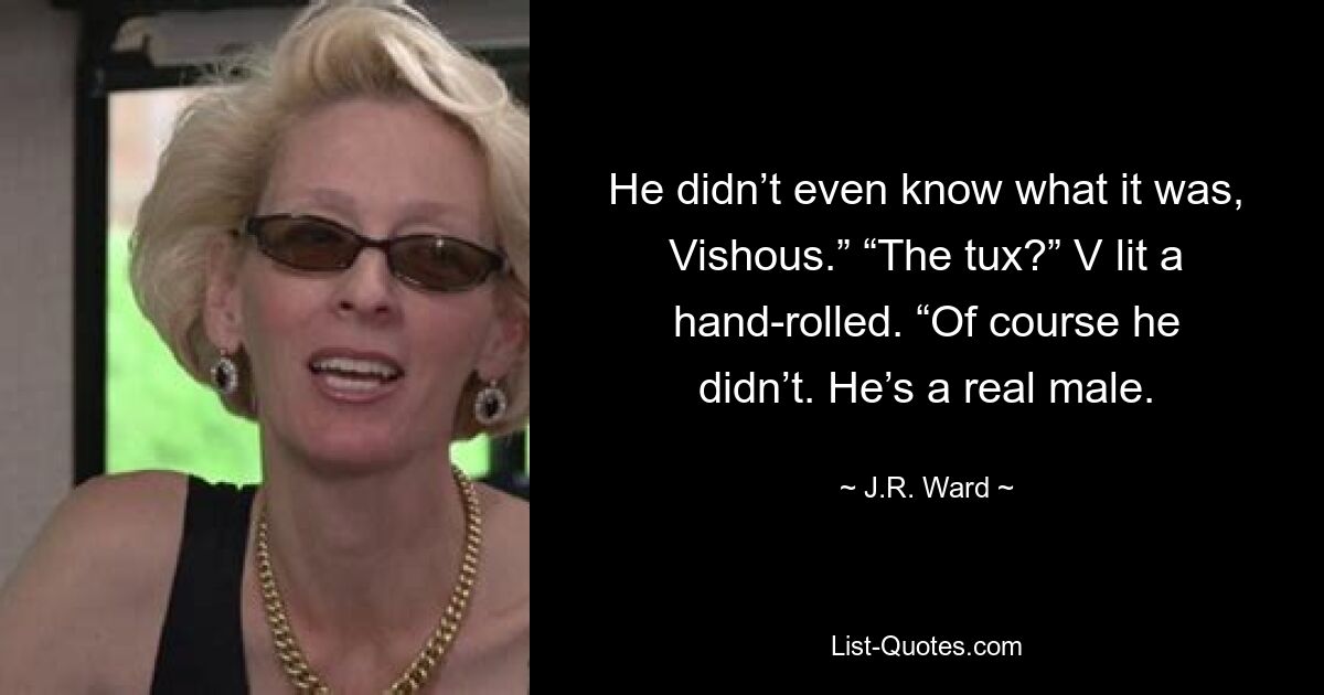 He didn’t even know what it was, Vishous.” “The tux?” V lit a hand-rolled. “Of course he didn’t. He’s a real male. — © J.R. Ward