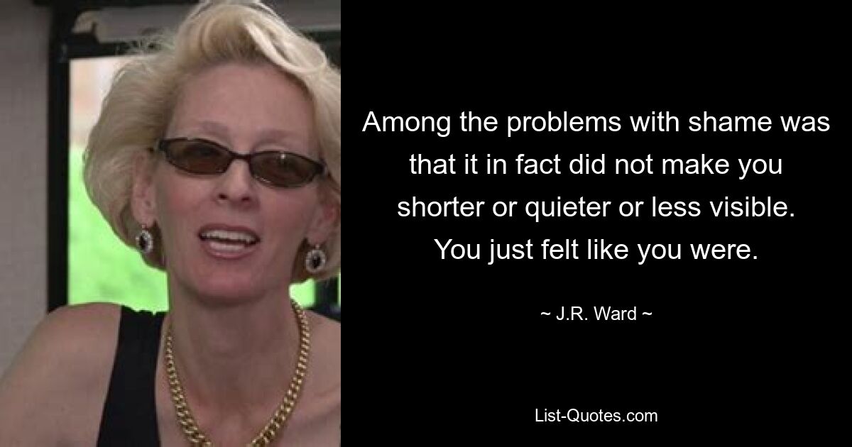 Among the problems with shame was that it in fact did not make you shorter or quieter or less visible. You just felt like you were. — © J.R. Ward