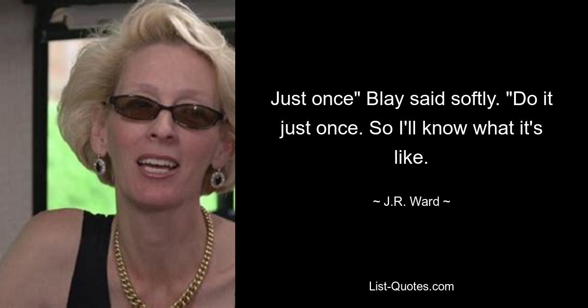 Just once" Blay said softly. "Do it just once. So I'll know what it's like. — © J.R. Ward