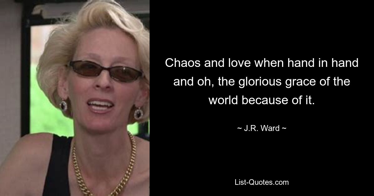 Chaos and love when hand in hand and oh, the glorious grace of the world because of it. — © J.R. Ward