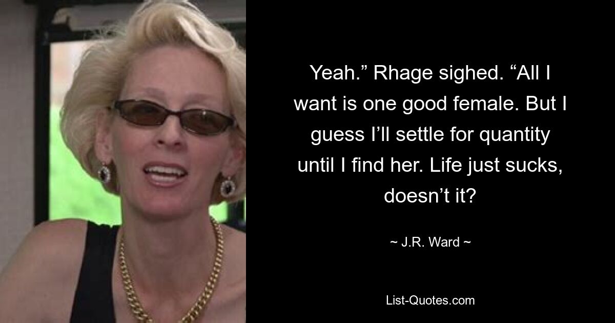 Yeah.” Rhage sighed. “All I want is one good female. But I guess I’ll settle for quantity until I find her. Life just sucks, doesn’t it? — © J.R. Ward