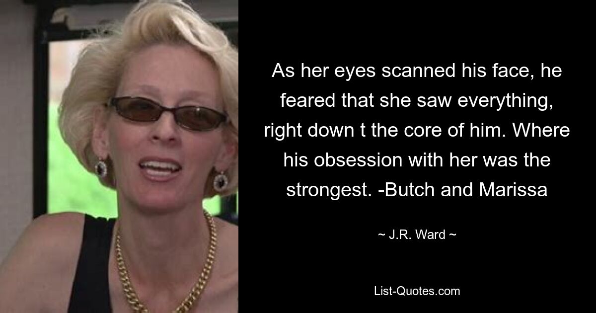 As her eyes scanned his face, he feared that she saw everything, right down t the core of him. Where his obsession with her was the strongest. -Butch and Marissa — © J.R. Ward