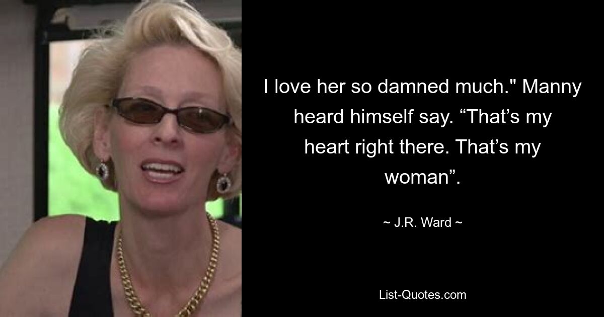 I love her so damned much." Manny heard himself say. “That’s my heart right there. That’s my woman”. — © J.R. Ward