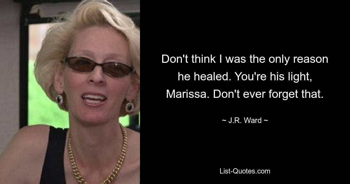 Don't think I was the only reason he healed. You're his light, Marissa. Don't ever forget that. — © J.R. Ward