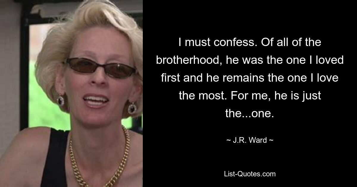 I must confess. Of all of the brotherhood, he was the one I loved first and he remains the one I love the most. For me, he is just the...one. — © J.R. Ward