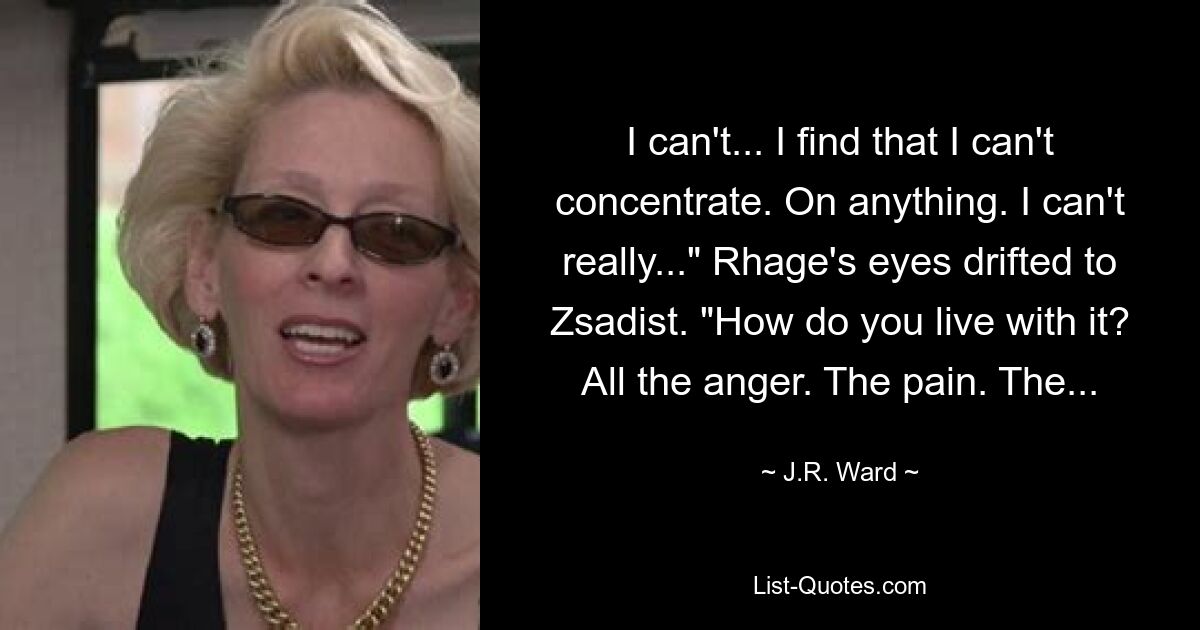 I can't... I find that I can't concentrate. On anything. I can't really..." Rhage's eyes drifted to Zsadist. "How do you live with it? All the anger. The pain. The... — © J.R. Ward