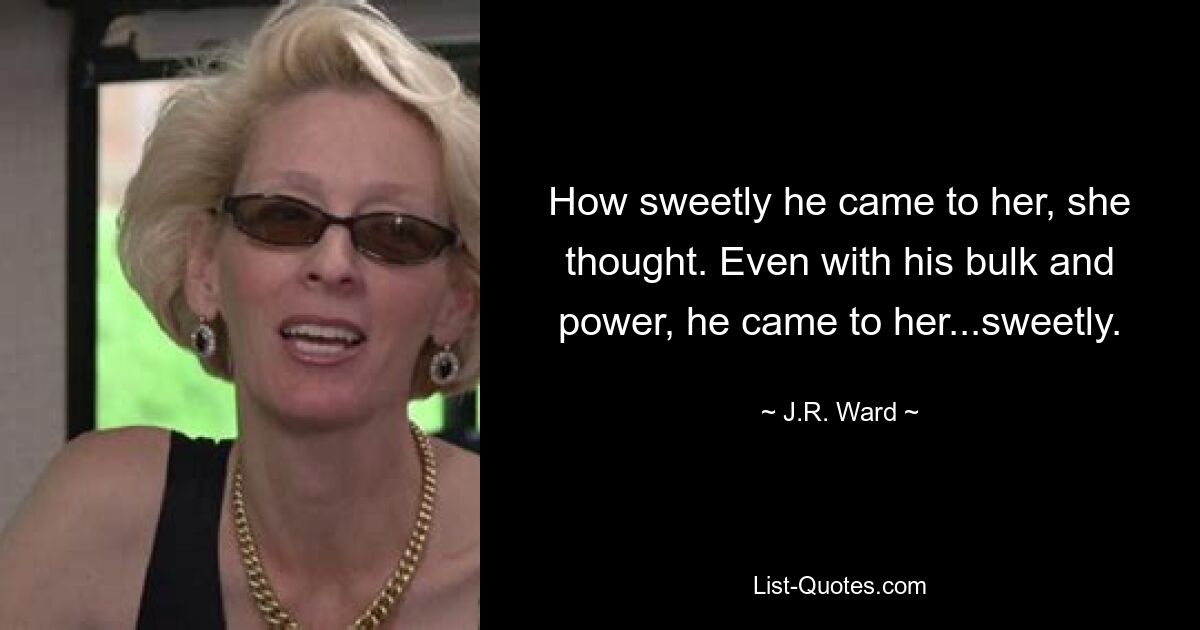 How sweetly he came to her, she thought. Even with his bulk and power, he came to her...sweetly. — © J.R. Ward