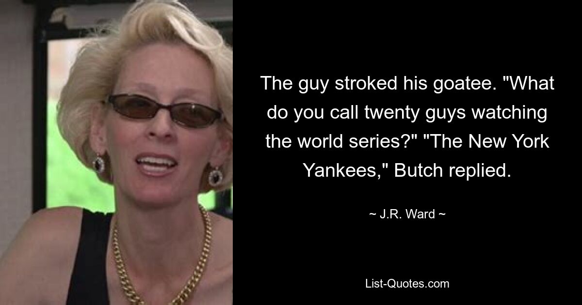 The guy stroked his goatee. "What do you call twenty guys watching the world series?" "The New York Yankees," Butch replied. — © J.R. Ward