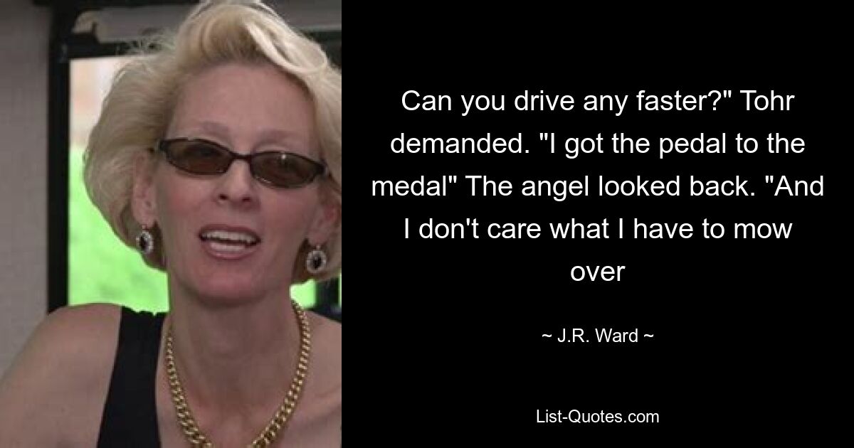 Can you drive any faster?" Tohr demanded. "I got the pedal to the medal" The angel looked back. "And I don't care what I have to mow over — © J.R. Ward