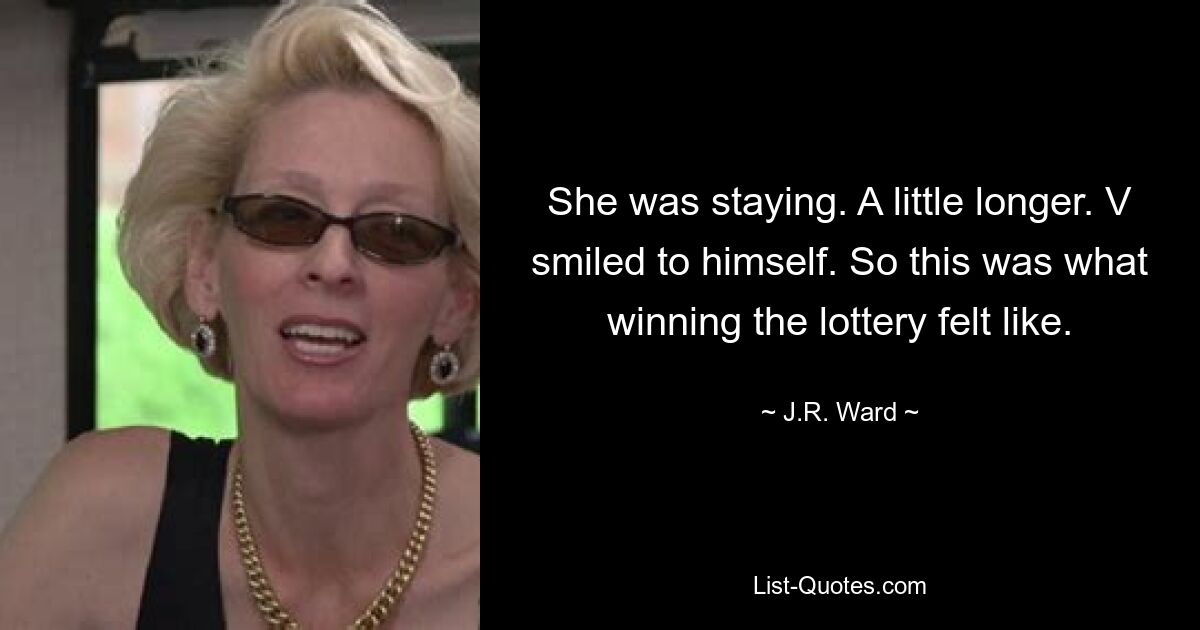 She was staying. A little longer. V smiled to himself. So this was what winning the lottery felt like. — © J.R. Ward