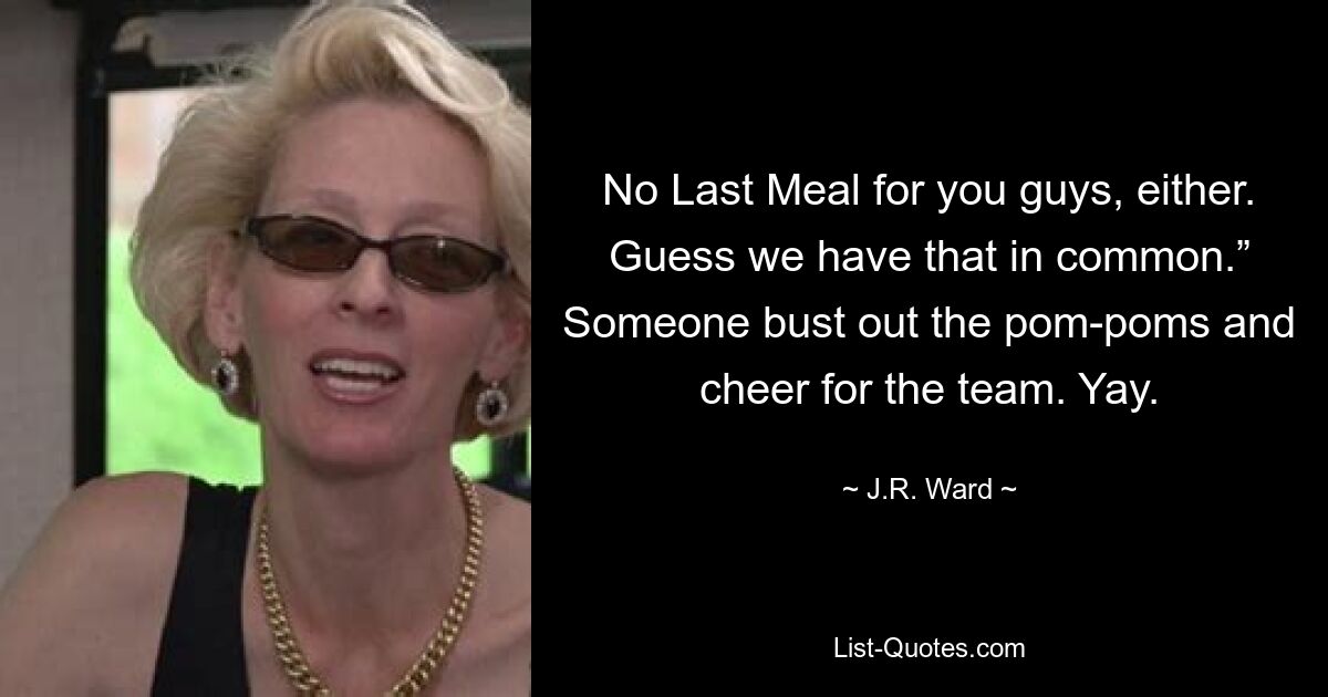 No Last Meal for you guys, either. Guess we have that in common.” Someone bust out the pom-poms and cheer for the team. Yay. — © J.R. Ward