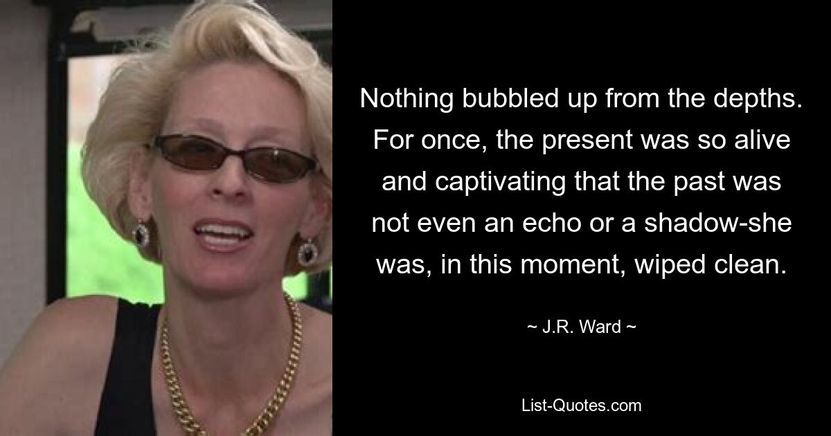 Nothing bubbled up from the depths. For once, the present was so alive and captivating that the past was not even an echo or a shadow-she was, in this moment, wiped clean. — © J.R. Ward