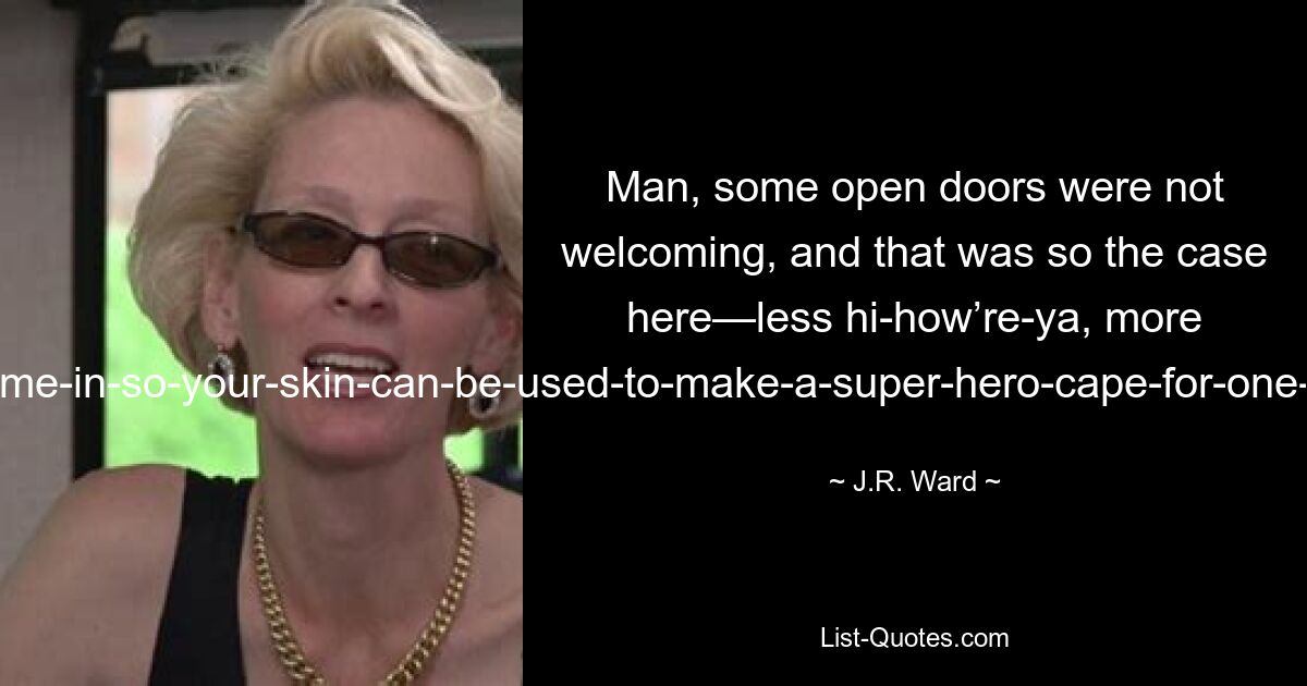 Man, some open doors were not welcoming, and that was so the case here—less hi-how’re-ya, more come-in-so-your-skin-can-be-used-to-make-a-super-hero-cape-for-one-of-Hannibal-Lecter’s-patients. — © J.R. Ward