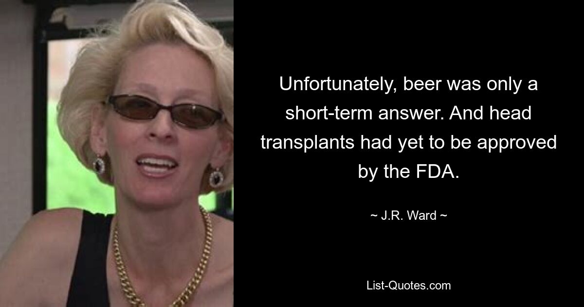 Unfortunately, beer was only a short-term answer. And head transplants had yet to be approved by the FDA. — © J.R. Ward