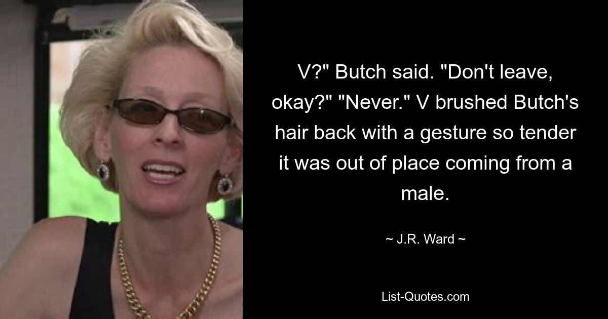 V?" Butch said. "Don't leave, okay?" "Never." V brushed Butch's hair back with a gesture so tender it was out of place coming from a male. — © J.R. Ward