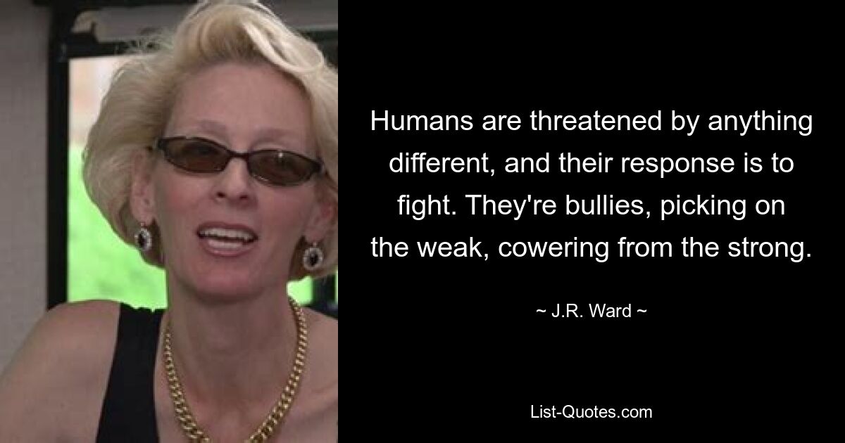 Humans are threatened by anything different, and their response is to fight. They're bullies, picking on the weak, cowering from the strong. — © J.R. Ward