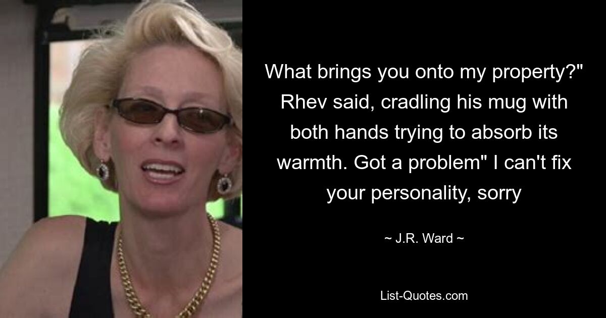 What brings you onto my property?" Rhev said, cradling his mug with both hands trying to absorb its warmth. Got a problem" I can't fix your personality, sorry — © J.R. Ward