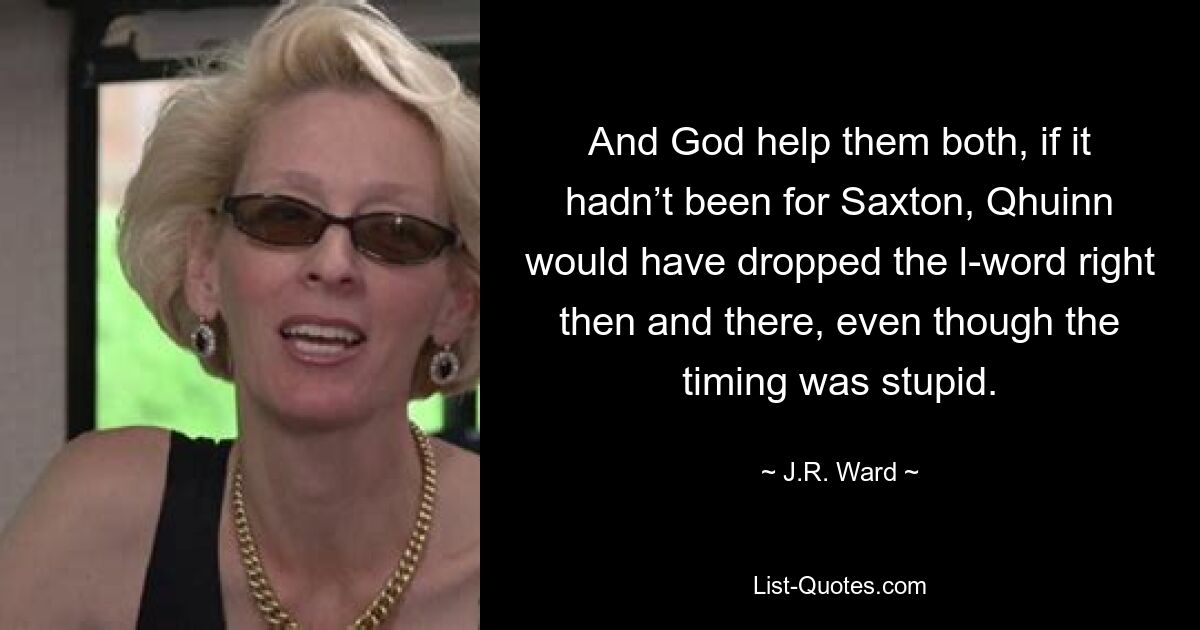 And God help them both, if it hadn’t been for Saxton, Qhuinn would have dropped the l-word right then and there, even though the timing was stupid. — © J.R. Ward