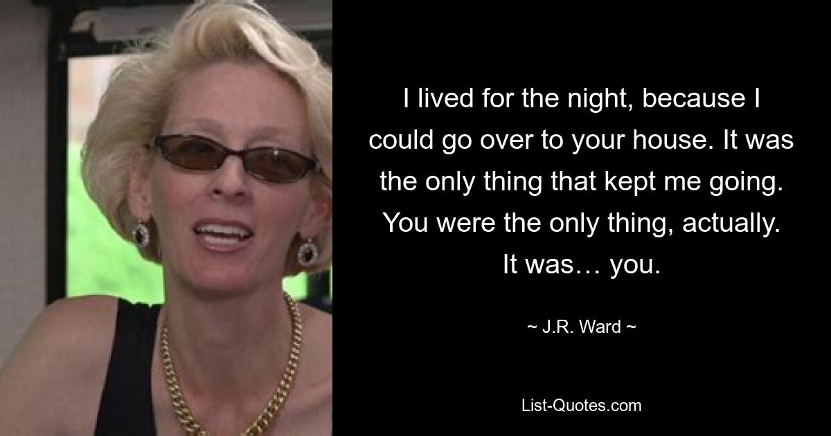 I lived for the night, because I could go over to your house. It was the only thing that kept me going. You were the only thing, actually. It was… you. — © J.R. Ward