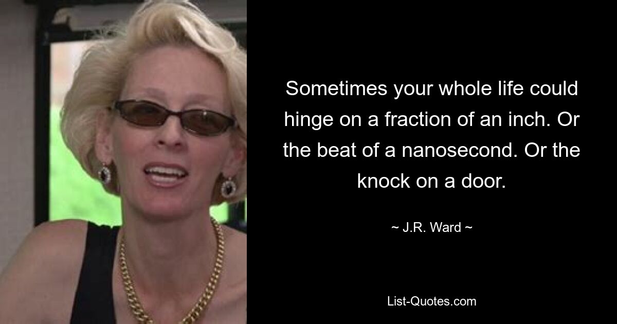 Sometimes your whole life could hinge on a fraction of an inch. Or the beat of a nanosecond. Or the knock on a door. — © J.R. Ward