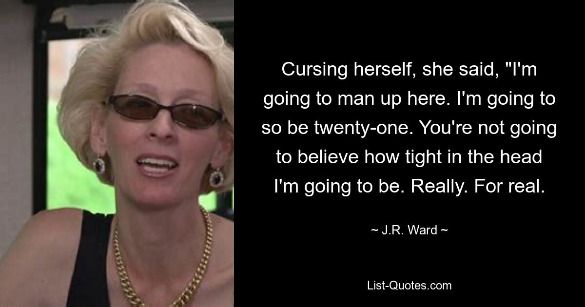 Cursing herself, she said, "I'm going to man up here. I'm going to so be twenty-one. You're not going to believe how tight in the head I'm going to be. Really. For real. — © J.R. Ward