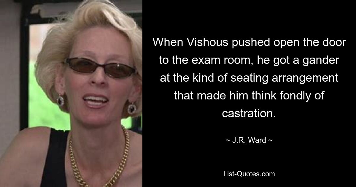 When Vishous pushed open the door to the exam room, he got a gander at the kind of seating arrangement that made him think fondly of castration. — © J.R. Ward