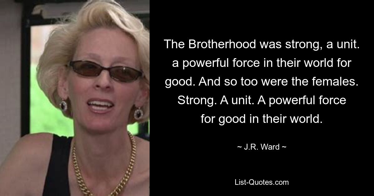 The Brotherhood was strong, a unit. a powerful force in their world for good. And so too were the females. Strong. A unit. A powerful force for good in their world. — © J.R. Ward