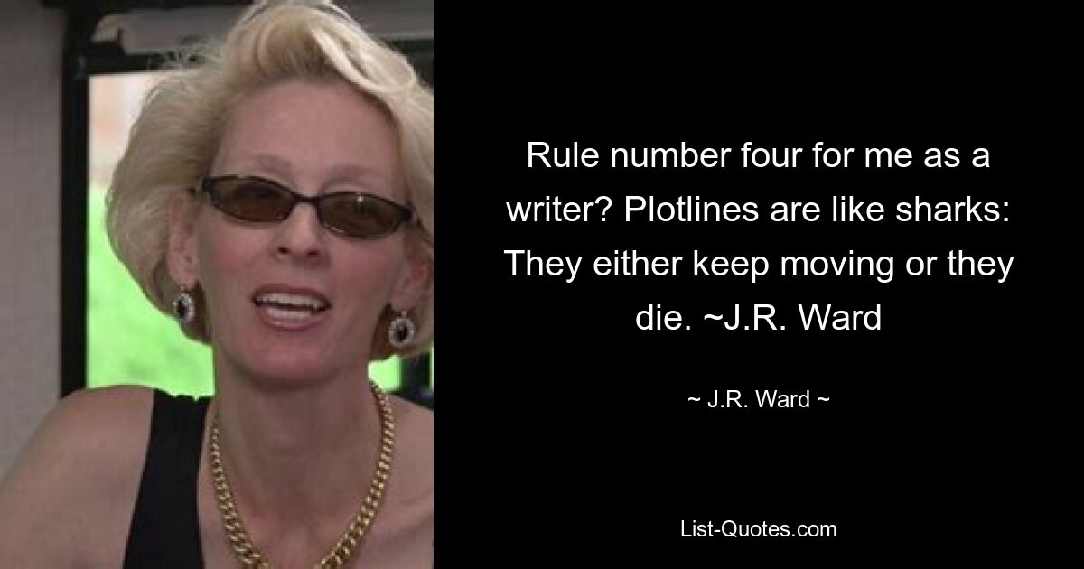 Rule number four for me as a writer? Plotlines are like sharks: They either keep moving or they die. ~J.R. Ward — © J.R. Ward