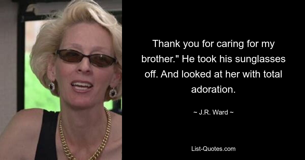 Thank you for caring for my brother." He took his sunglasses off. And looked at her with total adoration. — © J.R. Ward