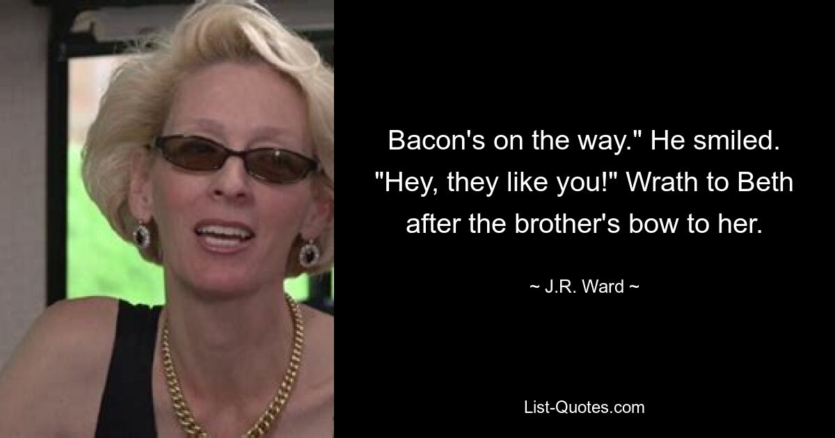 Bacon's on the way." He smiled. "Hey, they like you!" Wrath to Beth after the brother's bow to her. — © J.R. Ward