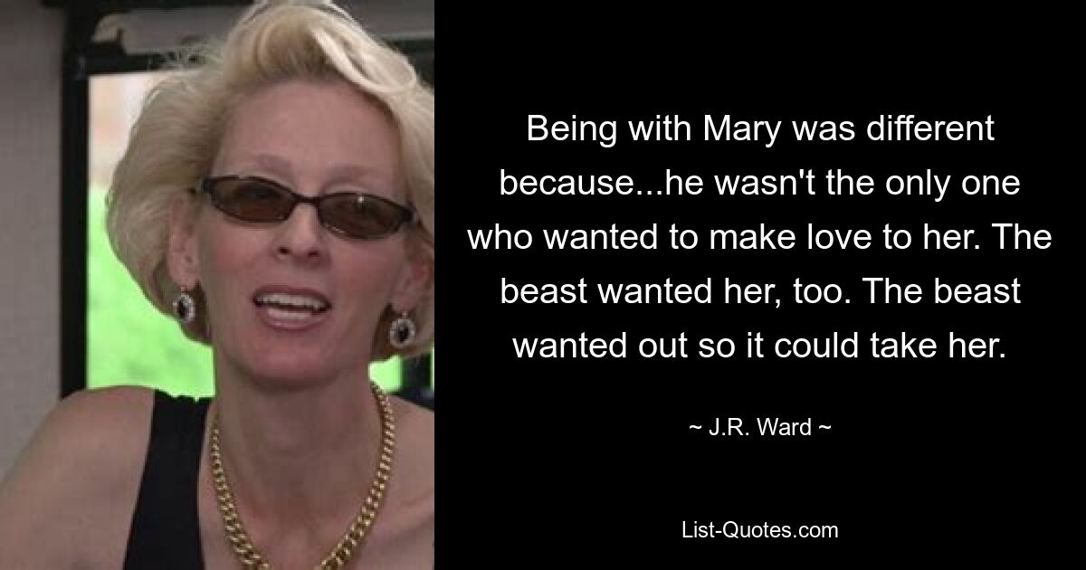 Being with Mary was different because...he wasn't the only one who wanted to make love to her. The beast wanted her, too. The beast wanted out so it could take her. — © J.R. Ward