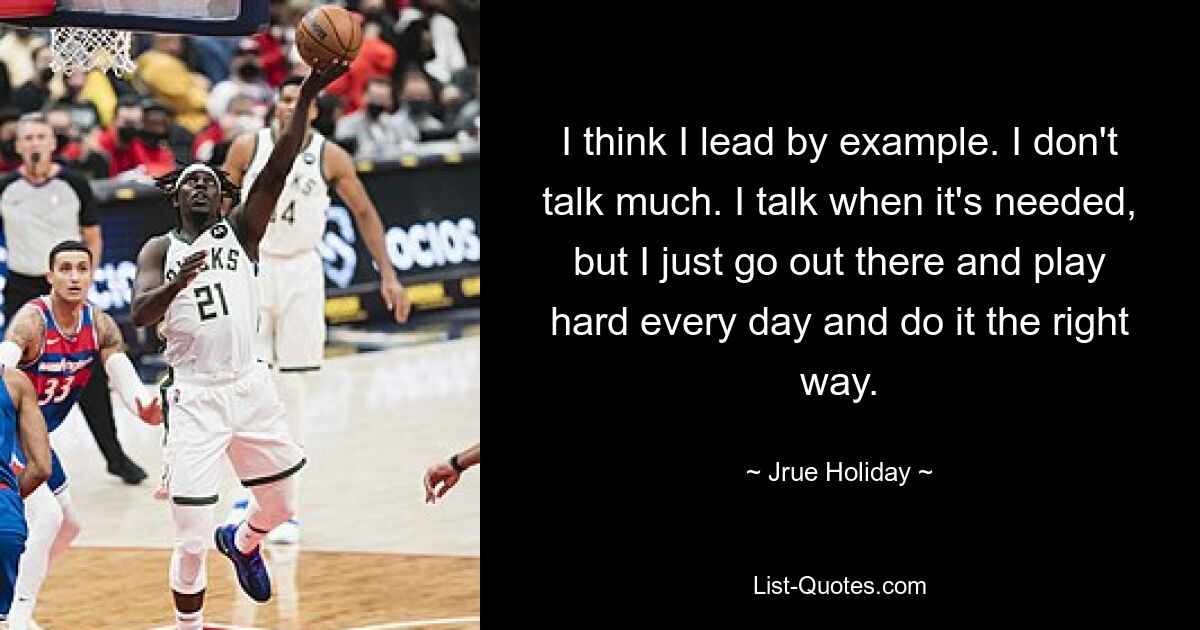 I think I lead by example. I don't talk much. I talk when it's needed, but I just go out there and play hard every day and do it the right way. — © Jrue Holiday