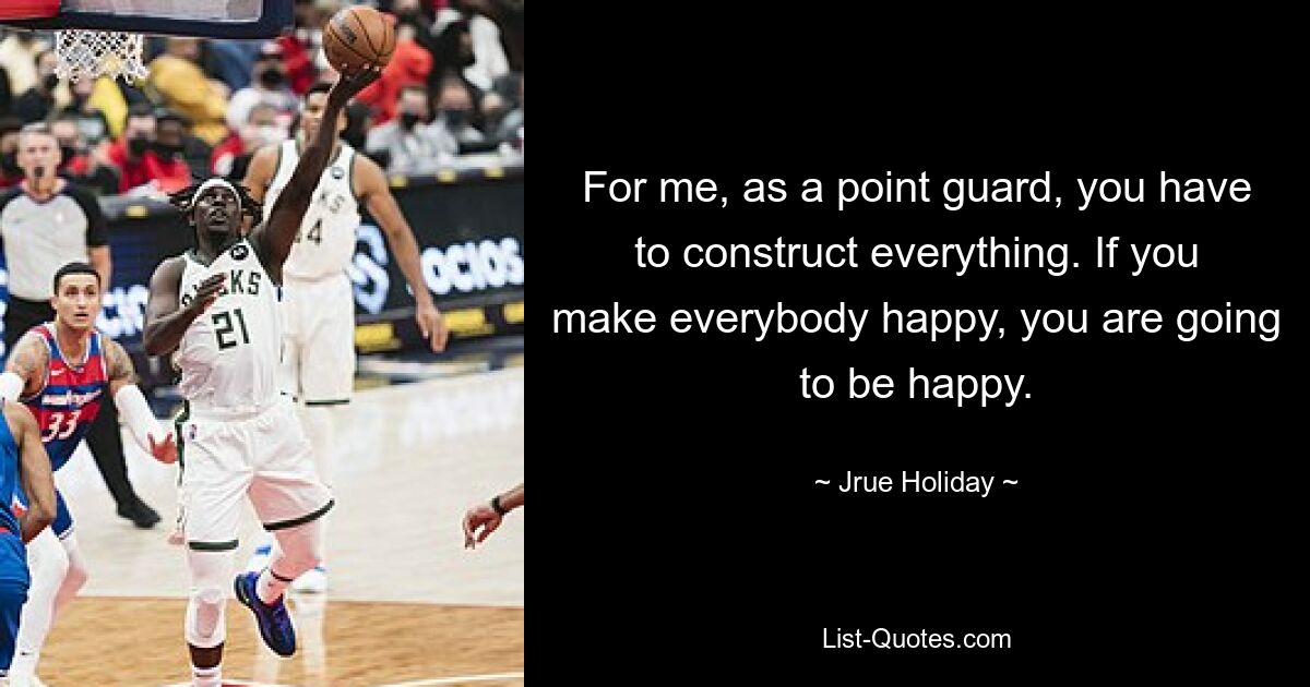 For me, as a point guard, you have to construct everything. If you make everybody happy, you are going to be happy. — © Jrue Holiday