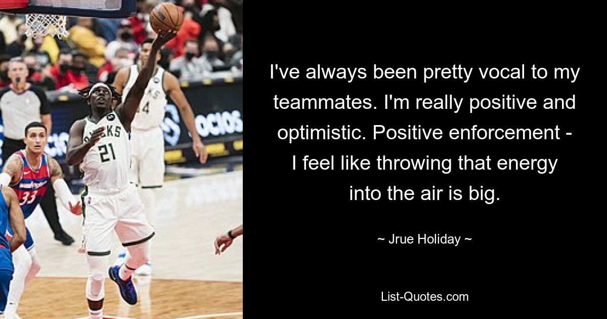 I've always been pretty vocal to my teammates. I'm really positive and optimistic. Positive enforcement - I feel like throwing that energy into the air is big. — © Jrue Holiday