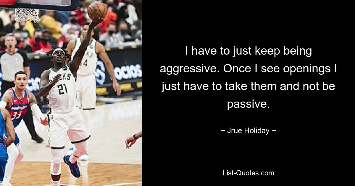 I have to just keep being aggressive. Once I see openings I just have to take them and not be passive. — © Jrue Holiday