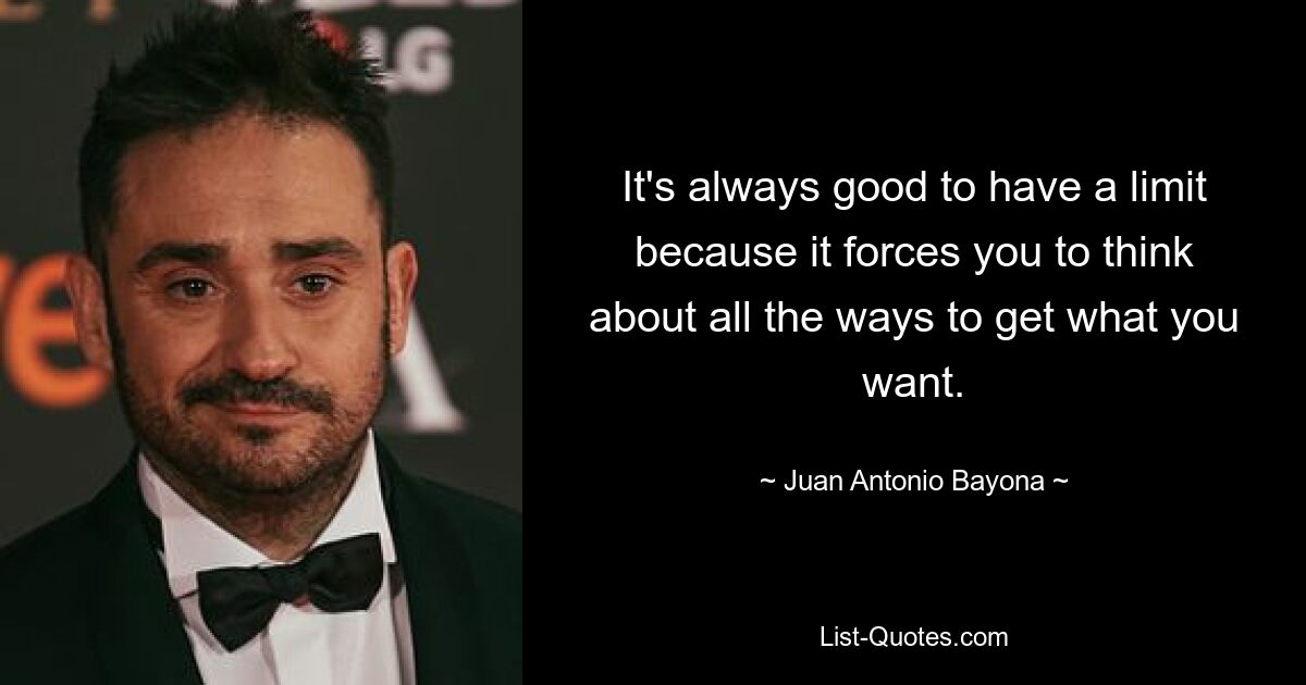 It's always good to have a limit because it forces you to think about all the ways to get what you want. — © Juan Antonio Bayona