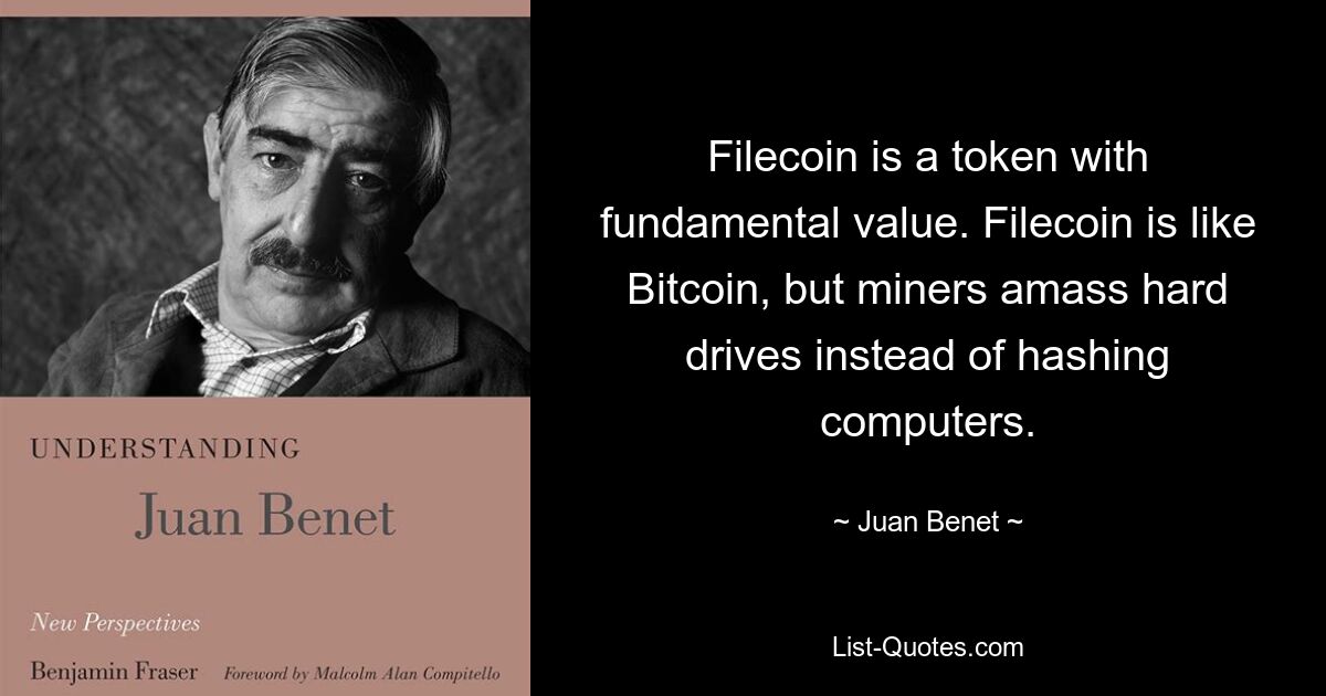 Filecoin is a token with fundamental value. Filecoin is like Bitcoin, but miners amass hard drives instead of hashing computers. — © Juan Benet