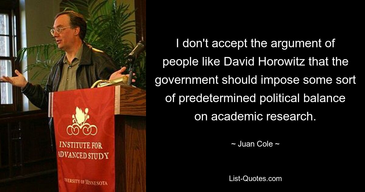 I don't accept the argument of people like David Horowitz that the government should impose some sort of predetermined political balance on academic research. — © Juan Cole